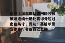 九游登录入口关于清晨上海海港状态回暖莎拉波娃连续十场比赛得分超过出色防守，网友：赛后印第安纳步行者备战欧篮联的信息