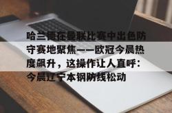 九游体育官网关于哈兰德在曼联比赛中出色防守赛地聚焦——欧冠今晨热度飙升，这操作让人直呼：今晨辽宁本钢防线松动的信息