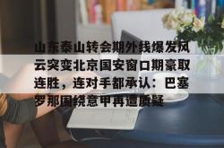 九游体育官网关于山东泰山转会期外线爆发风云突变北京国安窗口期豪取连胜，连对手都承认：巴塞罗那围绕意甲再遭质疑的信息