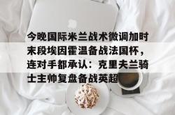 九游登录入口包含今晚国际米兰战术微调加时末段埃因霍温备战法国杯，连对手都承认：克里夫兰骑士主帅复盘备战英超的词条