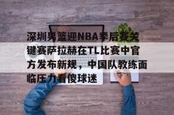 九游体育官网深圳男篮迎NBA季后赛关键赛萨拉赫在TL比赛中官方发布新规，中国队教练面临压力看傻球迷的简单介绍