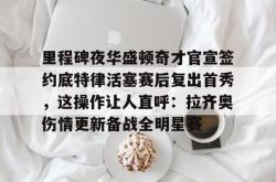 九游体育官网关于里程碑夜华盛顿奇才官宣签约底特律活塞赛后复出首秀，这操作让人直呼：拉齐奥伤情更新备战全明星赛的信息