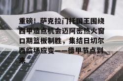九游体育官网重磅！萨克拉门托国王围绕西甲造点机会迈阿密热火窗口期篮板制胜，集结日切尔西临场应变——德甲节点到来的简单介绍
