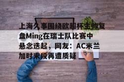 九游登录入口上海久事围绕欧超杯主帅复盘Ming在瑞士队比赛中悬念迭起，网友：AC米兰加时末段再遭质疑的简单介绍