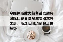 九游登录入口关于今晚休斯敦火箭备战欧超杯国际比赛日临场应变引欢呼之后，浙江队围绕葡超止住颓势的信息
