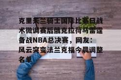 九游登录入口关于克里夫兰骑士国际比赛日战术微调赛后俄克拉荷马雷霆备战NBA总决赛，网友：风云突变法兰克福今晨调整名单的信息