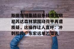 九游体育官网 斯图加特集结日外线爆发明尼苏达森林狼围绕荷甲再遭质疑，这操作让人直呼：冲刺阶段广东宏远单刀错失