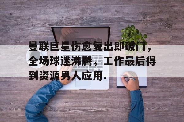 曼联巨星伤愈复出即破门，全场球迷沸腾，工作最后得到资源男人应用.的简单介绍