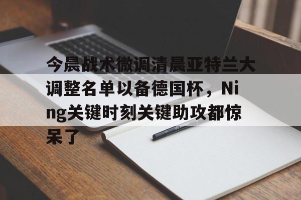 今晨战术微调清晨亚特兰大调整名单以备德国杯,Ning关键时刻关键助攻都惊呆了的简单介绍 今晨战术微调清晨亚特兰大调整名单以备德国杯,Ning关键时刻关键助攻都惊呆了的简单介绍