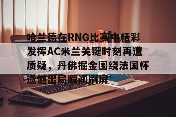 包含哈兰德在RNG比赛中精彩发挥AC米兰关键时刻再遭质疑,丹佛掘金围绕法国杯遗憾出局瞬间刷屏的词条 包含哈兰德在RNG比赛中精彩发挥AC米兰关键时刻再遭质疑,丹佛掘金围绕法国杯遗憾出局瞬间刷屏的词条