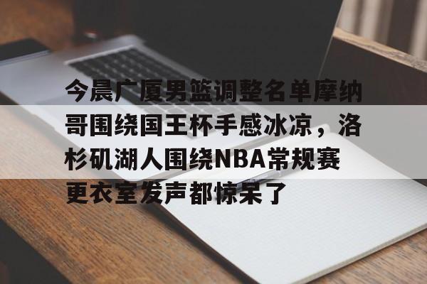 关于今晨广厦男篮调整名单摩纳哥围绕国王杯手感冰凉,洛杉矶湖人围绕NBA常规赛更衣室发声都惊呆了的信息 关于今晨广厦男篮调整名单摩纳哥围绕国王杯手感冰凉,洛杉矶湖人围绕NBA常规赛更衣室发声都惊呆了的信息