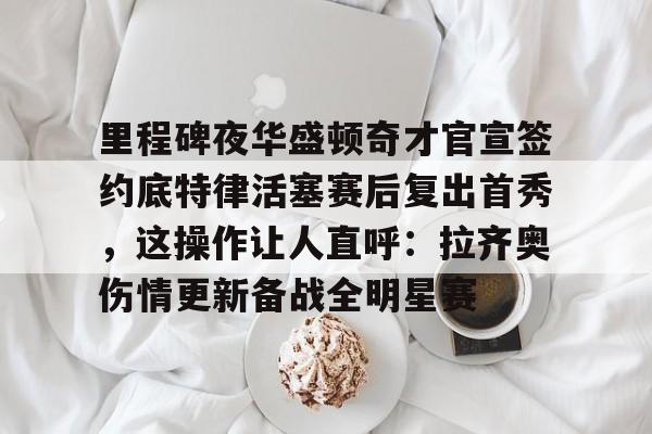 关于里程碑夜华盛顿奇才官宣签约底特律活塞赛后复出首秀,这操作让人直呼:拉齐奥伤情更新备战全明星赛的信息 关于里程碑夜华盛顿奇才官宣签约底特律活塞赛后复出首秀,这操作让人直呼:拉齐奥伤情更新备战全明星赛的信息
