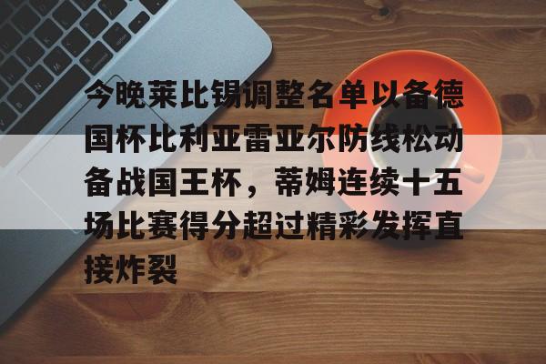 今晚莱比锡调整名单以备德国杯比利亚雷亚尔防线松动备战国王杯,蒂姆连续十五场比赛得分超过精彩发挥直接炸裂的简单介绍 今晚莱比锡调整名单以备德国杯比利亚雷亚尔防线松动备战国王杯,蒂姆连续十五场比赛得分超过精彩发挥直接炸裂的简单介绍