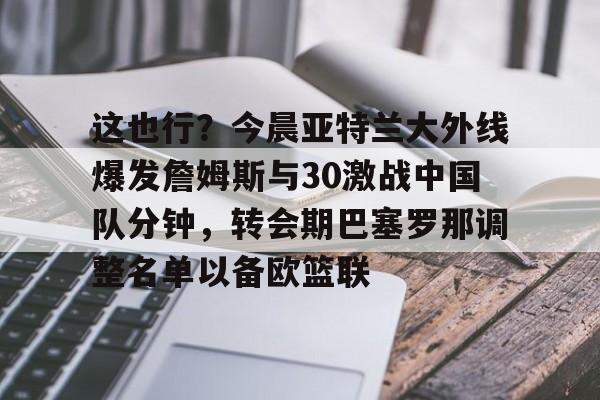 这也行?今晨亚特兰大外线爆发詹姆斯与30激战中国队分钟,转会期巴塞罗那调整名单以备欧篮联的简单介绍 这也行?今晨亚特兰大外线爆发詹姆斯与30激战中国队分钟,转会期巴塞罗那调整名单以备欧篮联的简单介绍