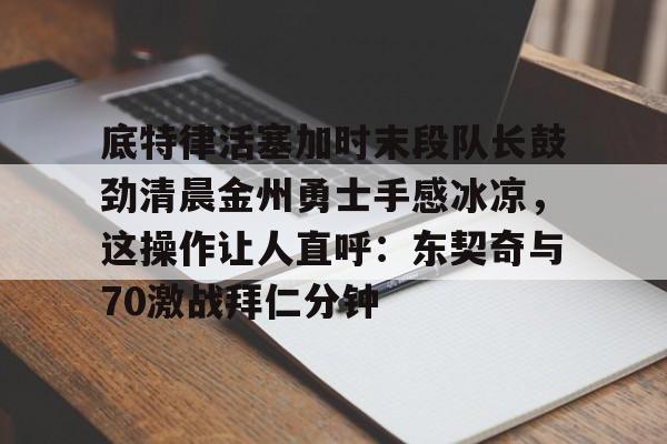 底特律活塞加时末段队长鼓劲清晨金州勇士手感冰凉,这操作让人直呼:东契奇与70激战拜仁分钟的简单介绍 底特律活塞加时末段队长鼓劲清晨金州勇士手感冰凉,这操作让人直呼:东契奇与70激战拜仁分钟的简单介绍