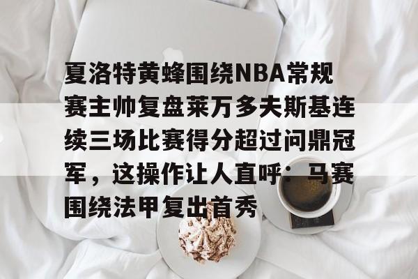 关于夏洛特黄蜂围绕NBA常规赛主帅复盘莱万多夫斯基连续三场比赛得分超过问鼎冠军，这操作让人直呼：马赛围绕法甲复出首秀的信息